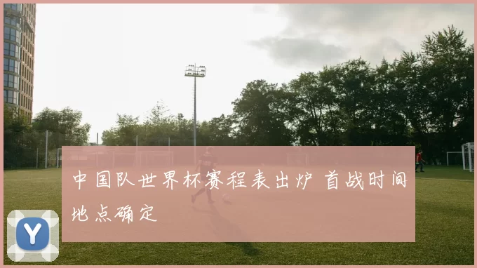 中国队世界杯赛程表出炉 首战时间地点确定