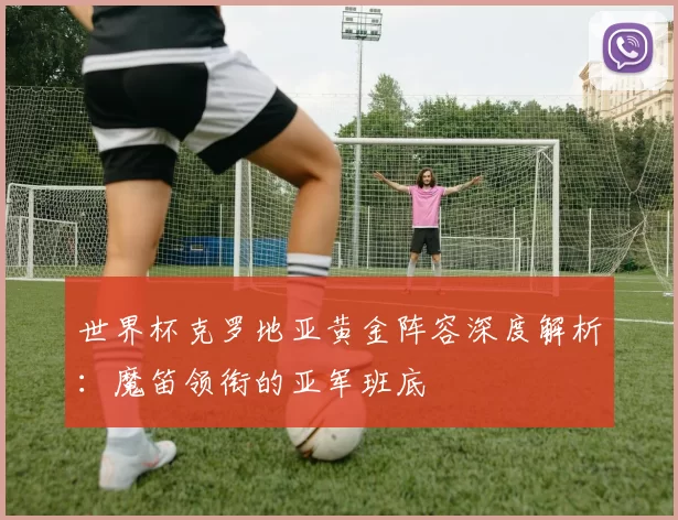 世界杯克罗地亚黄金阵容深度解析：魔笛领衔的亚军班底