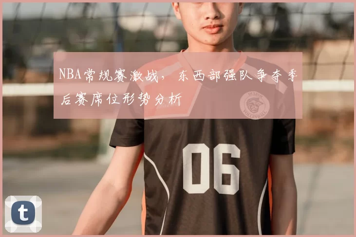 NBA常规赛激战,东西部强队争夺季后赛席位形势分析