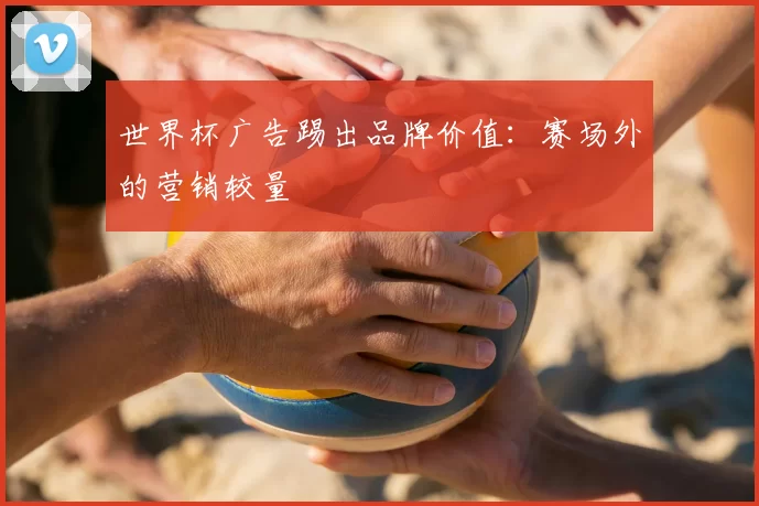 世界杯广告踢出品牌价值：赛场外的营销较量
