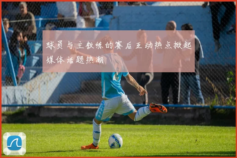 球员与主教练的赛后互动热点掀起媒体话题热潮