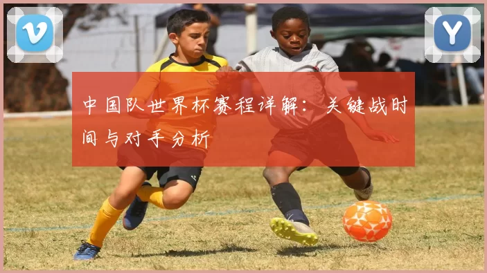 中国队世界杯赛程详解：关键战时间与对手分析