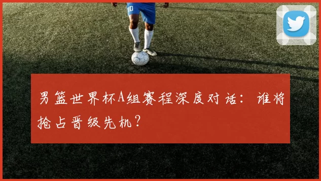 男篮世界杯A组赛程深度对话：谁将抢占晋级先机？