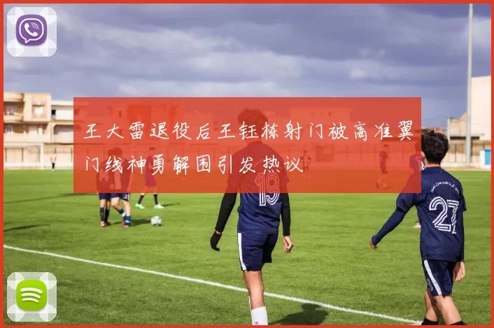 王大雷退役后王钰栋射门被高准翼门线神勇解围引发热议