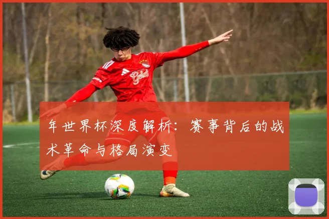 年世界杯深度解析:赛事背后的战术革命与格局演变