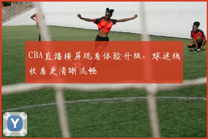 CBA直播横屏观看体验升级，球迷线收看更清晰流畅