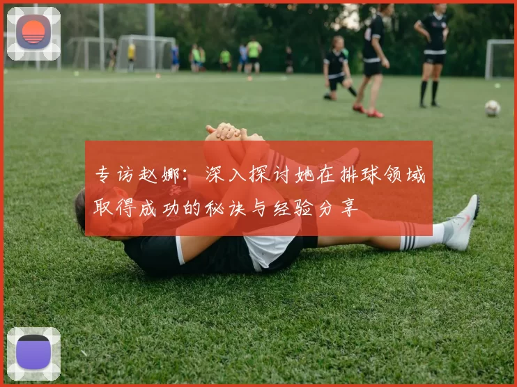 专访赵娜：深入探讨她在排球领域取得成功的秘诀与经验分享