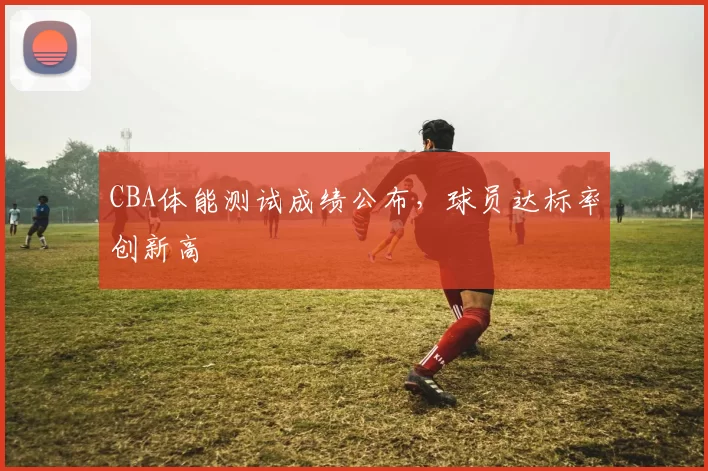 CBA体能测试成绩公布,球员达标率创新高