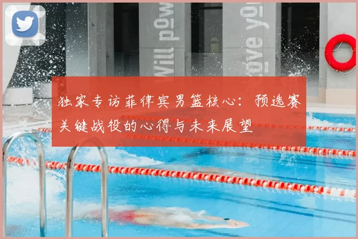 独家专访菲律宾男篮核心：预选赛关键战役的心得与未来展望