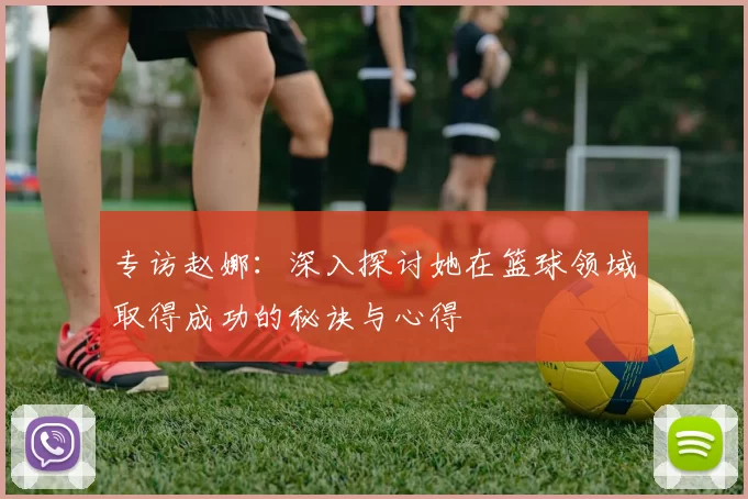 专访赵娜：深入探讨她在篮球领域取得成功的秘诀与心得