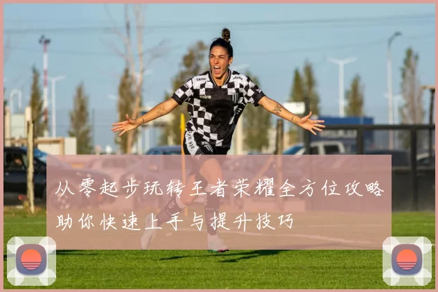 从零起步玩转王者荣耀全方位攻略助你快速上手与提升技巧