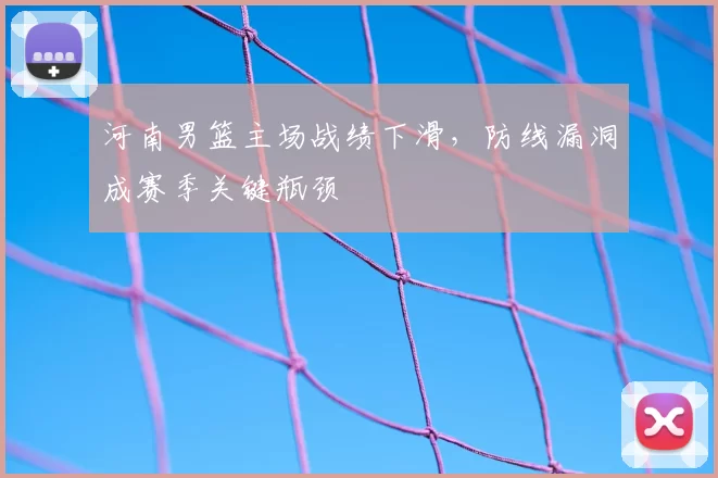 河南男篮主场战绩下滑，防线漏洞成赛季关键瓶颈