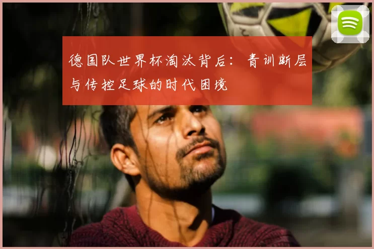 德国队世界杯淘汰背后:青训断层与传控足球的时代困境