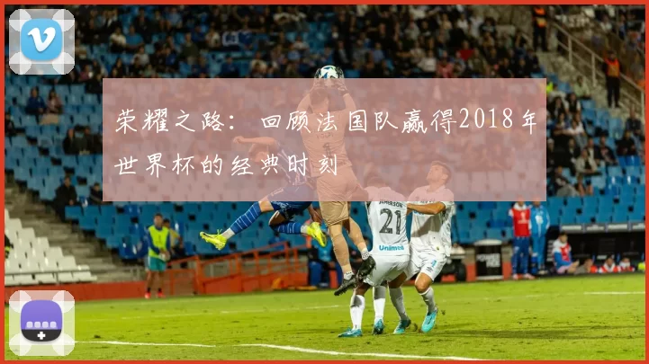 荣耀之路:回顾法国队赢得2018年世界杯的经典时刻