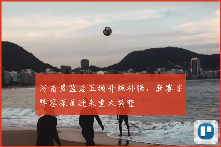 河南男篮后卫线升级补强,新赛季阵容深度迎来重大调整